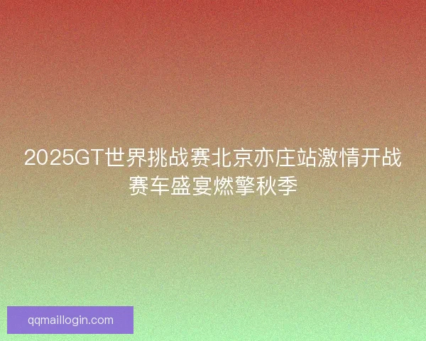 2025GT世界挑战赛北京亦庄站激情开战赛车盛宴燃擎秋季