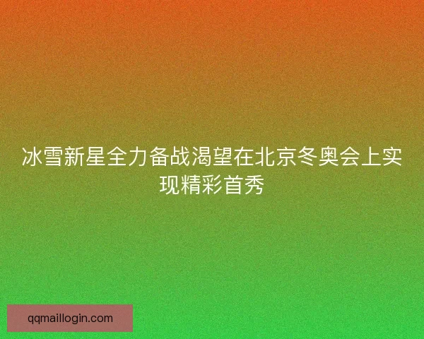 冰雪新星全力备战渴望在北京冬奥会上实现精彩首秀