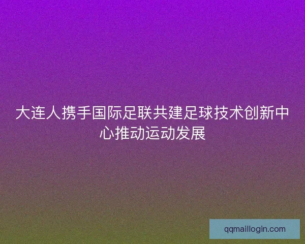 大连人携手国际足联共建足球技术创新中心推动运动发展