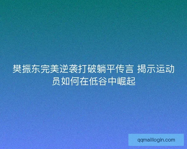 樊振东完美逆袭打破躺平传言 揭示运动员如何在低谷中崛起