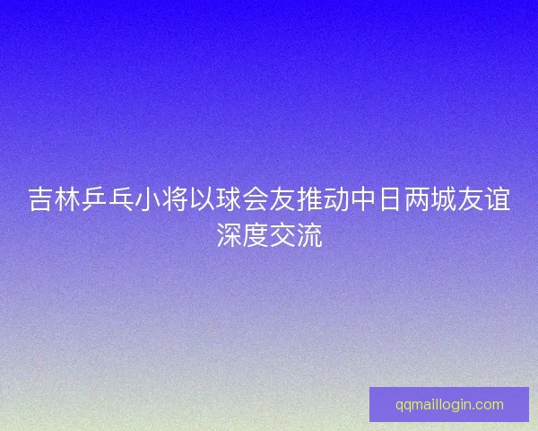 吉林乒乓小将以球会友推动中日两城友谊深度交流